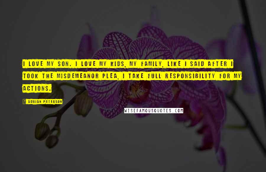 Adrian Peterson Quotes: I love my son. I love my kids, my family, Like I said after I took the misdemeanor plea, I take full responsibility for my actions.