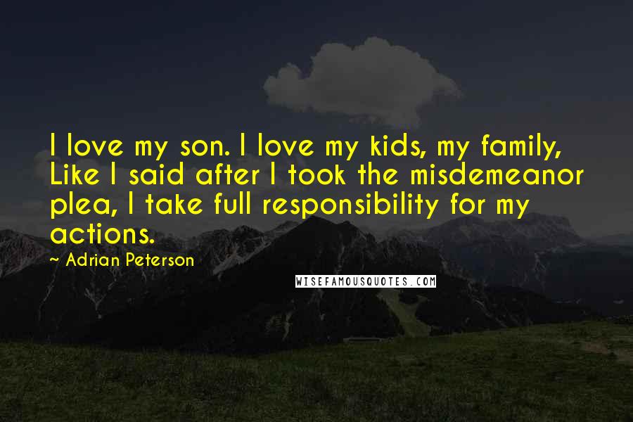 Adrian Peterson Quotes: I love my son. I love my kids, my family, Like I said after I took the misdemeanor plea, I take full responsibility for my actions.