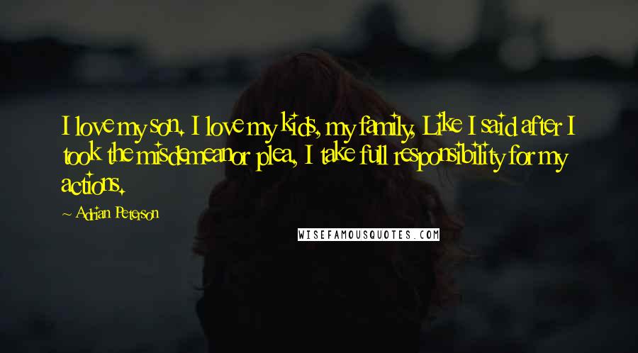 Adrian Peterson Quotes: I love my son. I love my kids, my family, Like I said after I took the misdemeanor plea, I take full responsibility for my actions.