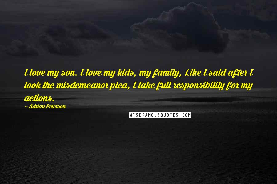 Adrian Peterson Quotes: I love my son. I love my kids, my family, Like I said after I took the misdemeanor plea, I take full responsibility for my actions.