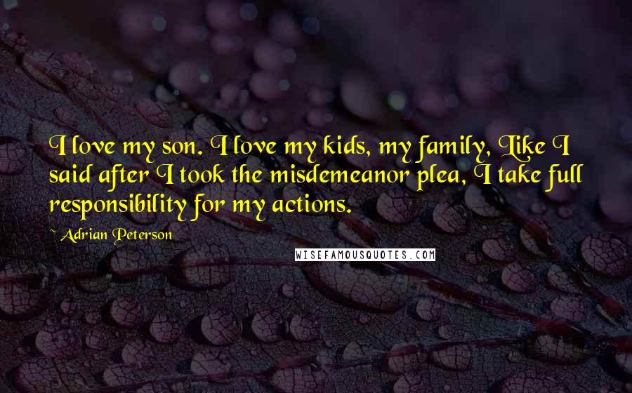 Adrian Peterson Quotes: I love my son. I love my kids, my family, Like I said after I took the misdemeanor plea, I take full responsibility for my actions.