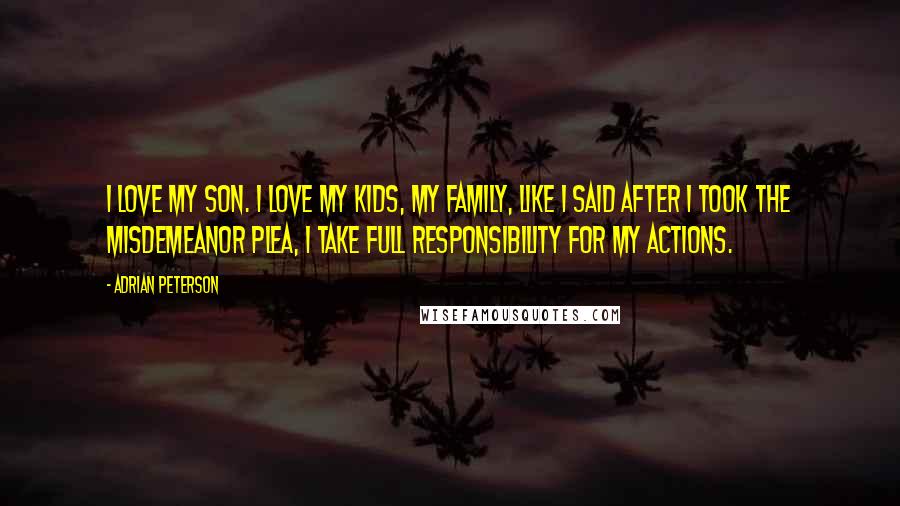 Adrian Peterson Quotes: I love my son. I love my kids, my family, Like I said after I took the misdemeanor plea, I take full responsibility for my actions.