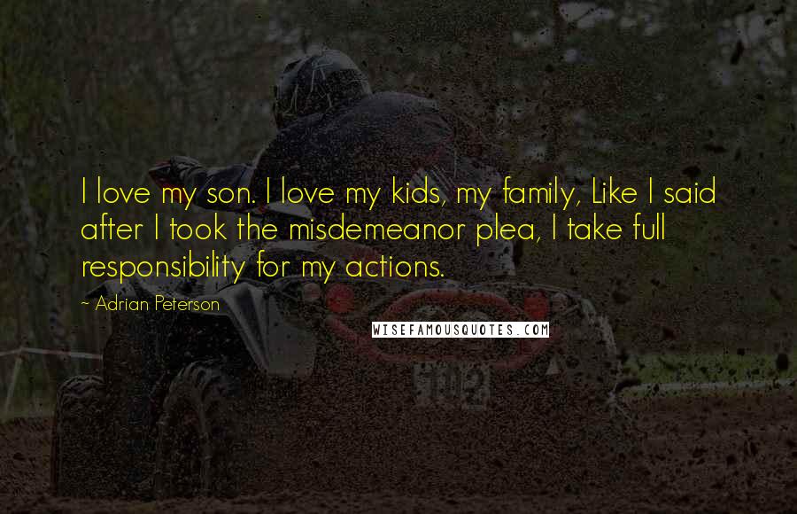 Adrian Peterson Quotes: I love my son. I love my kids, my family, Like I said after I took the misdemeanor plea, I take full responsibility for my actions.