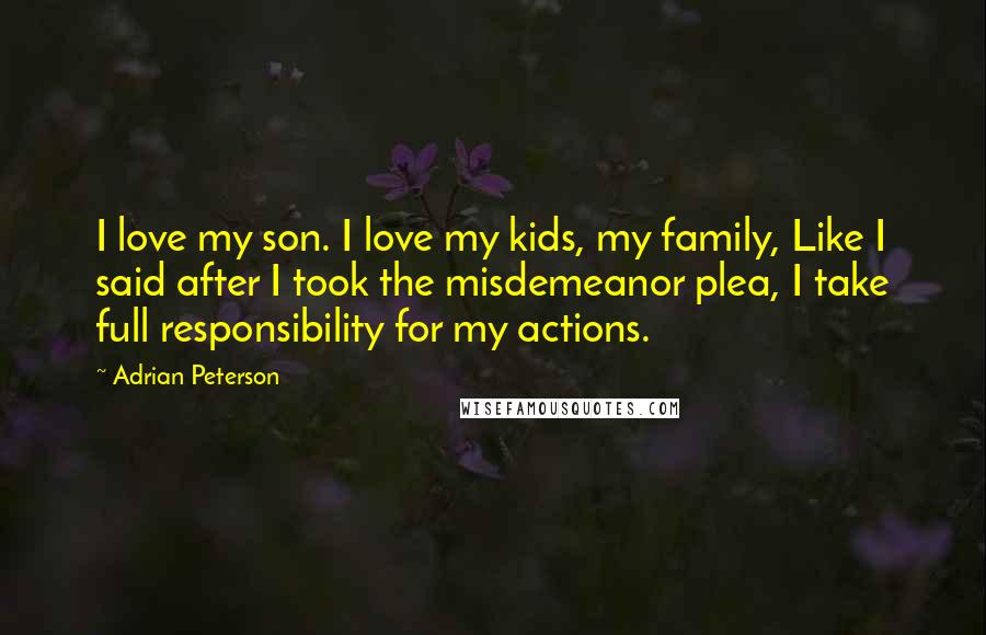 Adrian Peterson Quotes: I love my son. I love my kids, my family, Like I said after I took the misdemeanor plea, I take full responsibility for my actions.