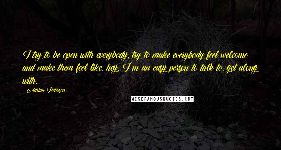 Adrian Peterson Quotes: I try to be open with everybody, try to make everybody feel welcome and make them feel like, hey, I'm an easy person to talk to, get along with.