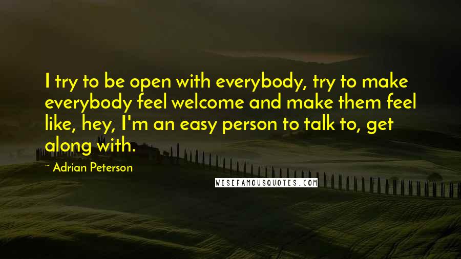 Adrian Peterson Quotes: I try to be open with everybody, try to make everybody feel welcome and make them feel like, hey, I'm an easy person to talk to, get along with.