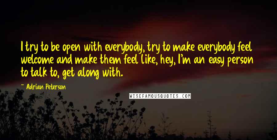 Adrian Peterson Quotes: I try to be open with everybody, try to make everybody feel welcome and make them feel like, hey, I'm an easy person to talk to, get along with.