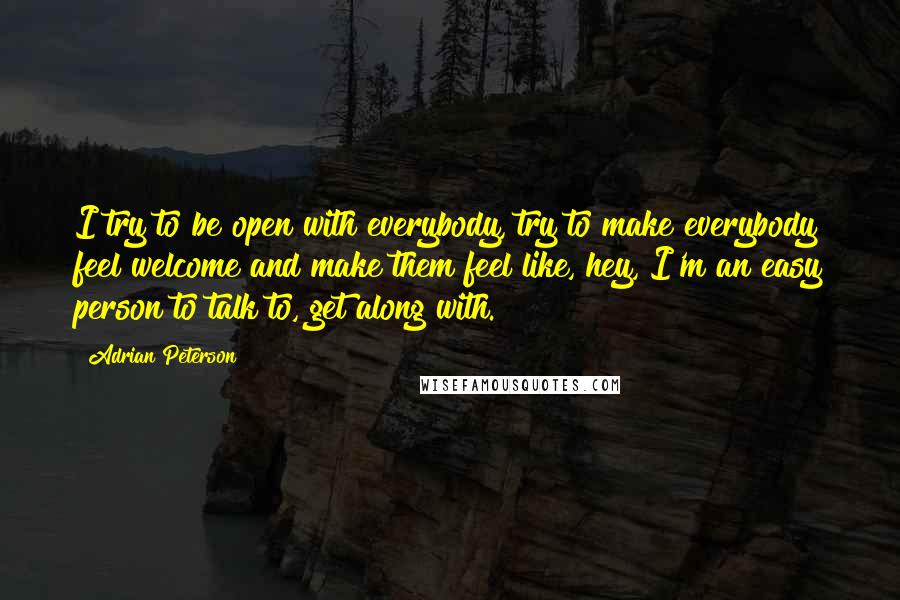 Adrian Peterson Quotes: I try to be open with everybody, try to make everybody feel welcome and make them feel like, hey, I'm an easy person to talk to, get along with.