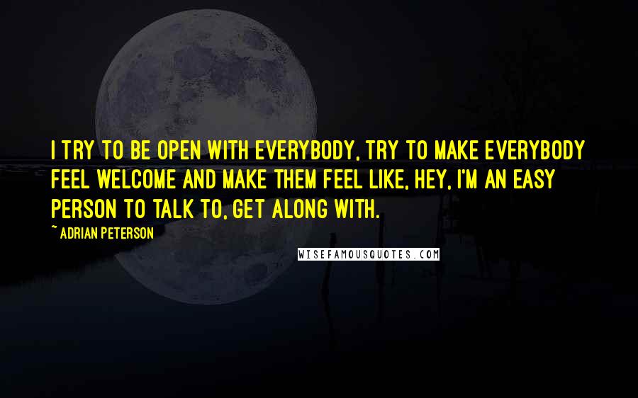 Adrian Peterson Quotes: I try to be open with everybody, try to make everybody feel welcome and make them feel like, hey, I'm an easy person to talk to, get along with.