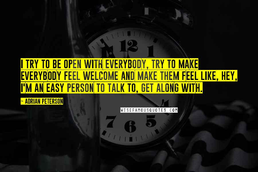 Adrian Peterson Quotes: I try to be open with everybody, try to make everybody feel welcome and make them feel like, hey, I'm an easy person to talk to, get along with.