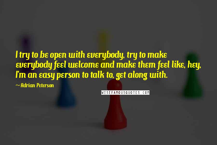 Adrian Peterson Quotes: I try to be open with everybody, try to make everybody feel welcome and make them feel like, hey, I'm an easy person to talk to, get along with.