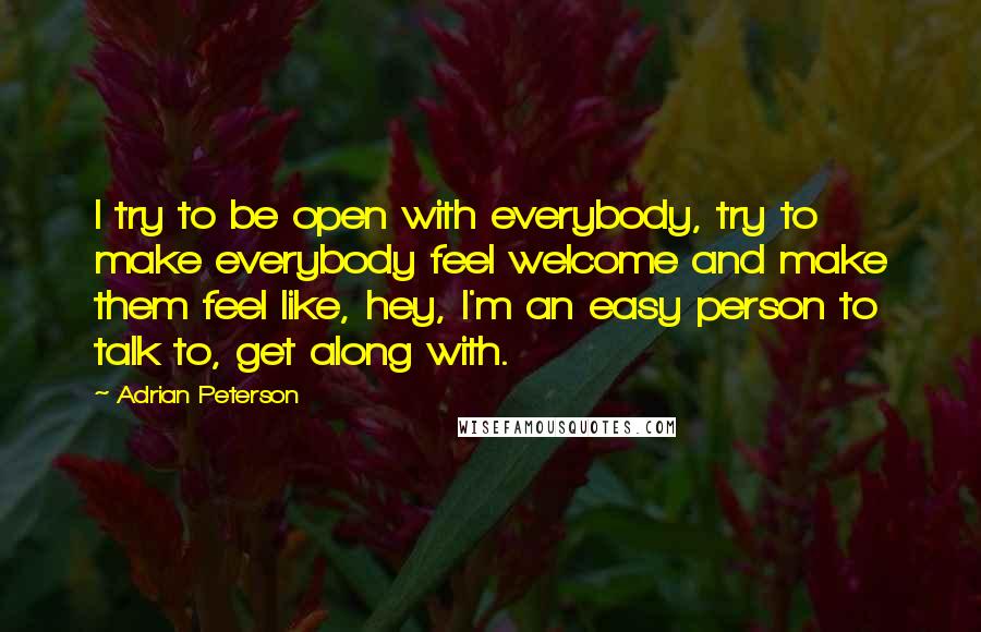 Adrian Peterson Quotes: I try to be open with everybody, try to make everybody feel welcome and make them feel like, hey, I'm an easy person to talk to, get along with.