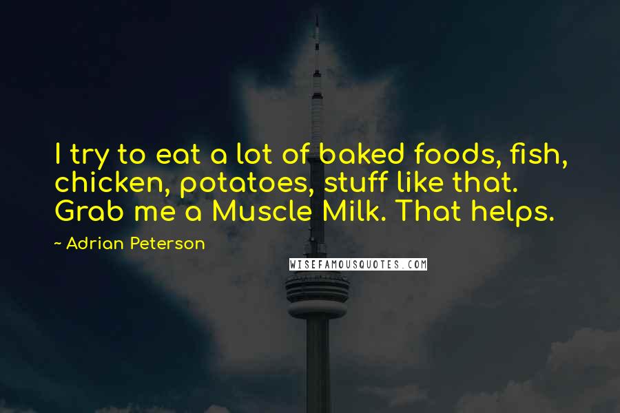 Adrian Peterson Quotes: I try to eat a lot of baked foods, fish, chicken, potatoes, stuff like that. Grab me a Muscle Milk. That helps.