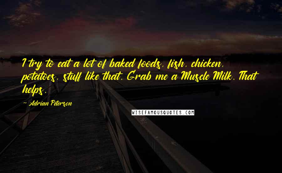 Adrian Peterson Quotes: I try to eat a lot of baked foods, fish, chicken, potatoes, stuff like that. Grab me a Muscle Milk. That helps.