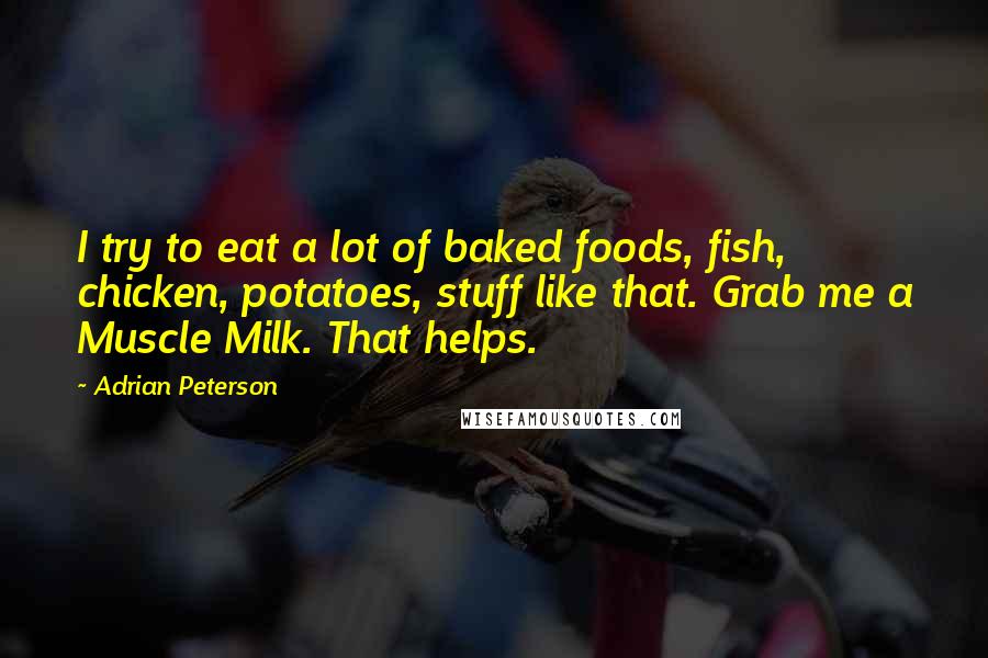 Adrian Peterson Quotes: I try to eat a lot of baked foods, fish, chicken, potatoes, stuff like that. Grab me a Muscle Milk. That helps.