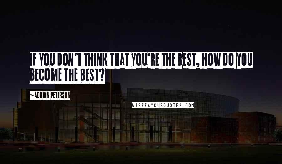 Adrian Peterson Quotes: If you don't think that you're the best, how do you become the best?