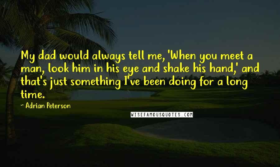 Adrian Peterson Quotes: My dad would always tell me, 'When you meet a man, look him in his eye and shake his hand,' and that's just something I've been doing for a long time.