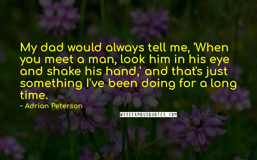 Adrian Peterson Quotes: My dad would always tell me, 'When you meet a man, look him in his eye and shake his hand,' and that's just something I've been doing for a long time.