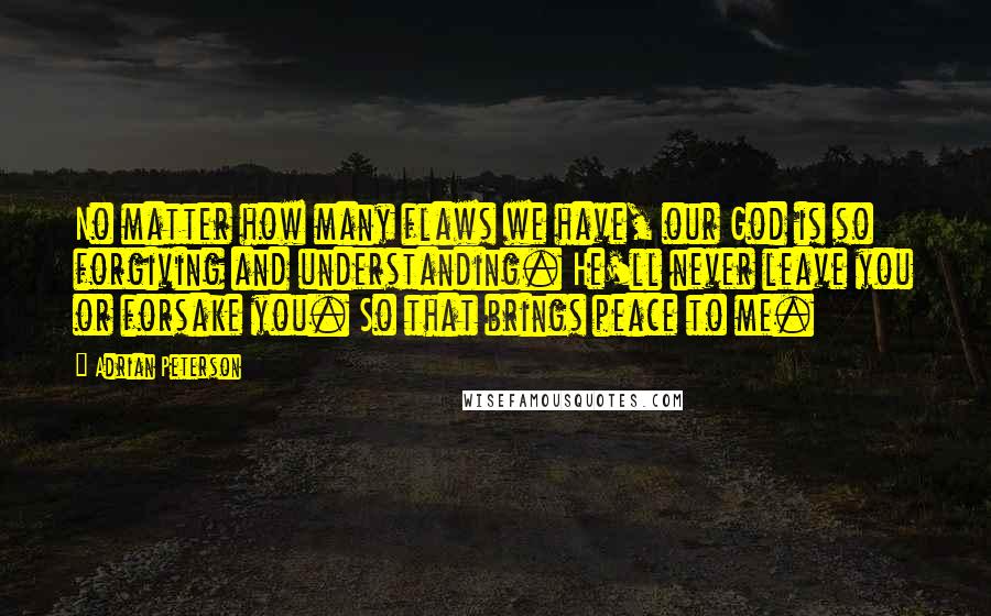 Adrian Peterson Quotes: No matter how many flaws we have, our God is so forgiving and understanding. He'll never leave you or forsake you. So that brings peace to me.