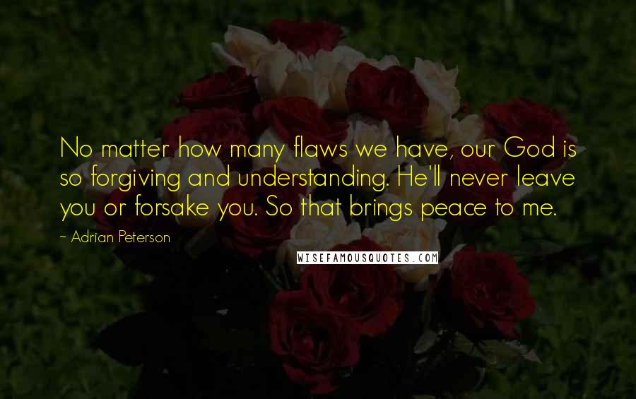 Adrian Peterson Quotes: No matter how many flaws we have, our God is so forgiving and understanding. He'll never leave you or forsake you. So that brings peace to me.