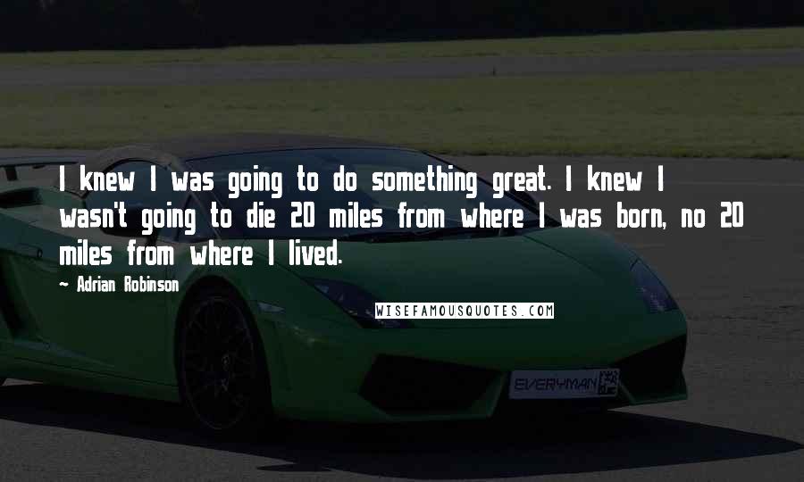 Adrian Robinson Quotes: I knew I was going to do something great. I knew I wasn't going to die 20 miles from where I was born, no 20 miles from where I lived.