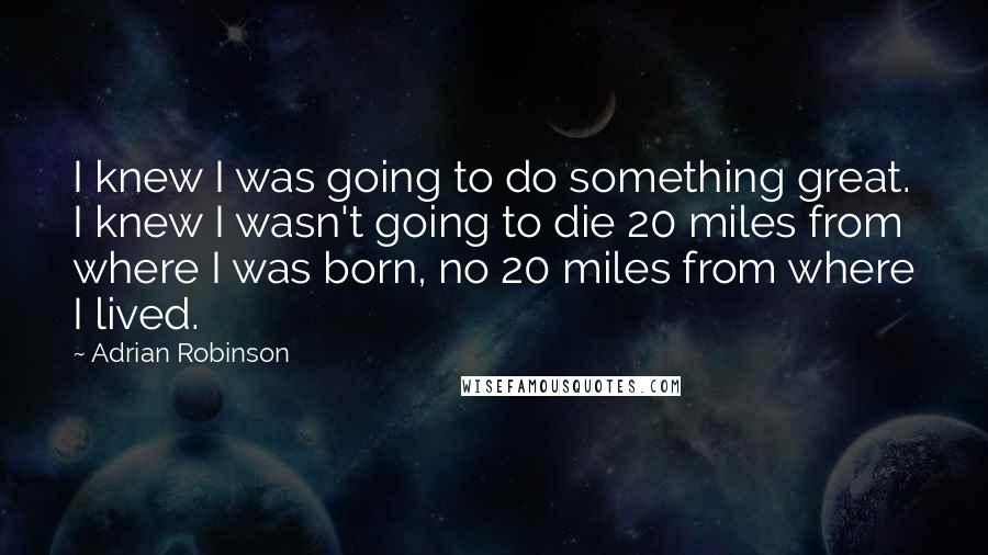 Adrian Robinson Quotes: I knew I was going to do something great. I knew I wasn't going to die 20 miles from where I was born, no 20 miles from where I lived.