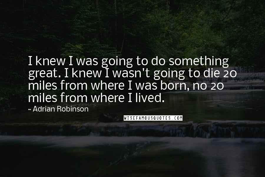 Adrian Robinson Quotes: I knew I was going to do something great. I knew I wasn't going to die 20 miles from where I was born, no 20 miles from where I lived.