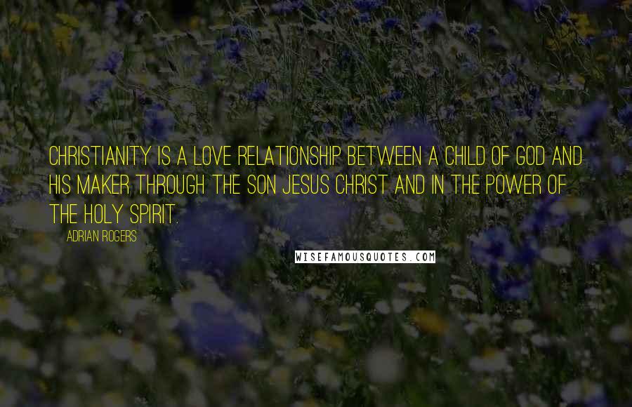 Adrian Rogers Quotes: Christianity is a love relationship between a child of God and his Maker through the Son Jesus Christ and in the power of the Holy Spirit.