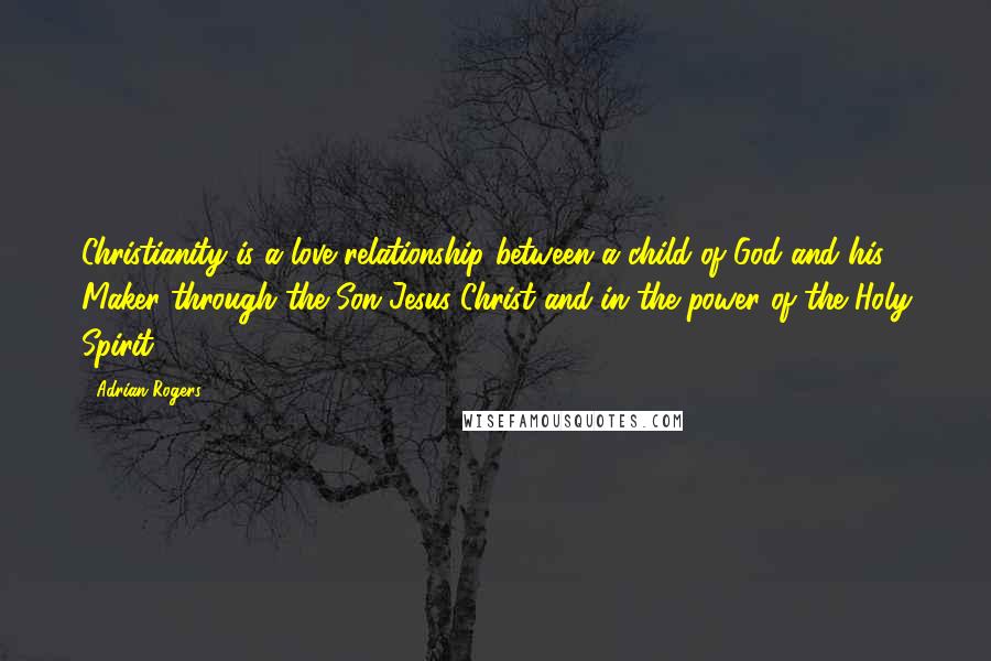 Adrian Rogers Quotes: Christianity is a love relationship between a child of God and his Maker through the Son Jesus Christ and in the power of the Holy Spirit.