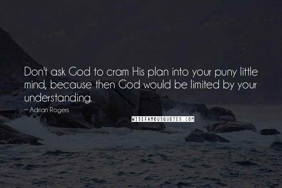 Adrian Rogers Quotes: Don't ask God to cram His plan into your puny little mind, because then God would be limited by your understanding.