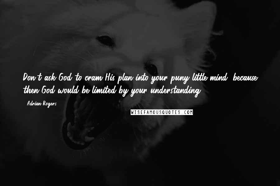 Adrian Rogers Quotes: Don't ask God to cram His plan into your puny little mind, because then God would be limited by your understanding.