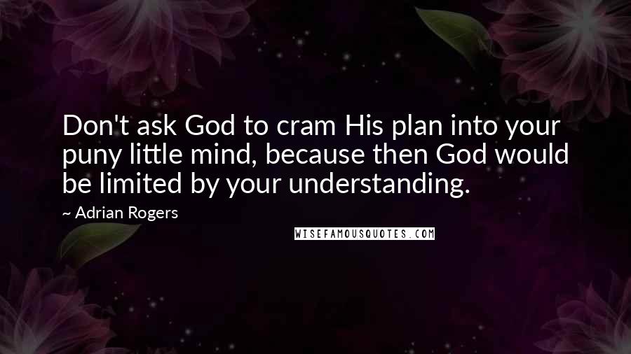 Adrian Rogers Quotes: Don't ask God to cram His plan into your puny little mind, because then God would be limited by your understanding.