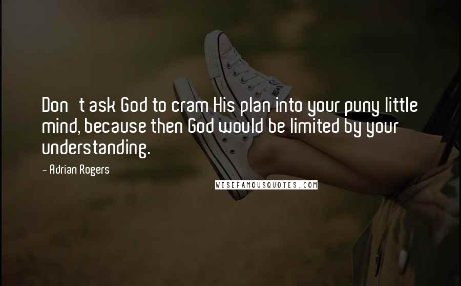 Adrian Rogers Quotes: Don't ask God to cram His plan into your puny little mind, because then God would be limited by your understanding.