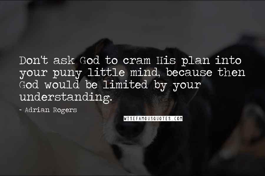 Adrian Rogers Quotes: Don't ask God to cram His plan into your puny little mind, because then God would be limited by your understanding.