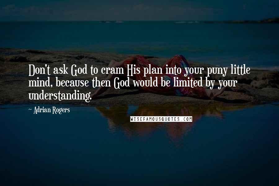 Adrian Rogers Quotes: Don't ask God to cram His plan into your puny little mind, because then God would be limited by your understanding.