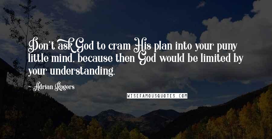 Adrian Rogers Quotes: Don't ask God to cram His plan into your puny little mind, because then God would be limited by your understanding.