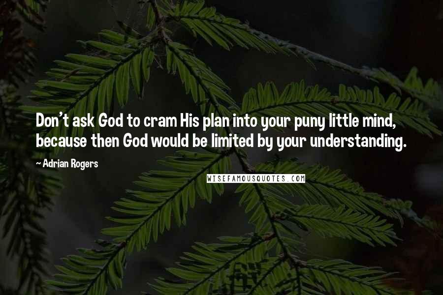 Adrian Rogers Quotes: Don't ask God to cram His plan into your puny little mind, because then God would be limited by your understanding.