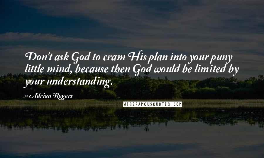 Adrian Rogers Quotes: Don't ask God to cram His plan into your puny little mind, because then God would be limited by your understanding.