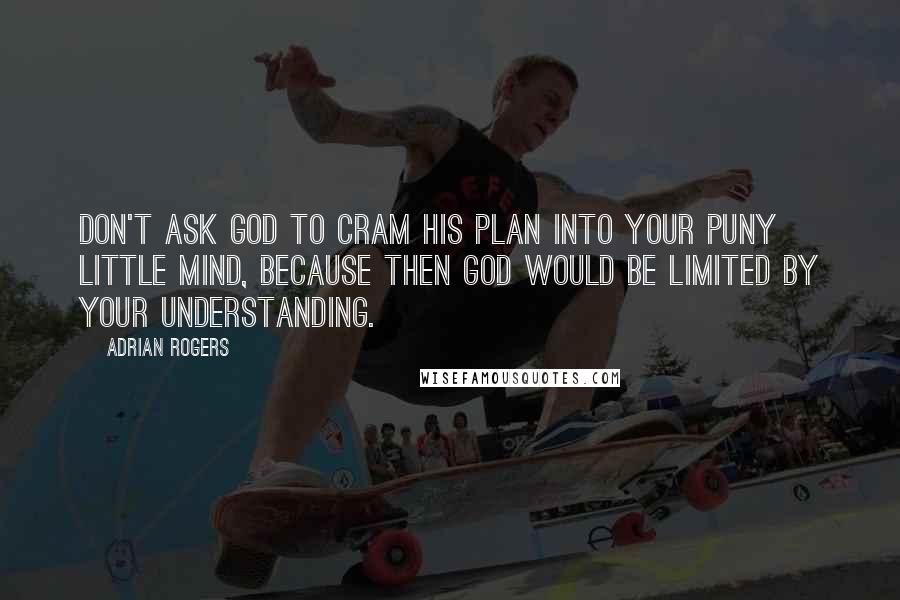 Adrian Rogers Quotes: Don't ask God to cram His plan into your puny little mind, because then God would be limited by your understanding.