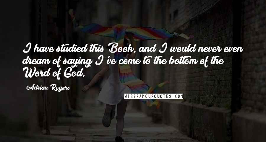 Adrian Rogers Quotes: I have studied this Book, and I would never even dream of saying I've come to the bottom of the Word of God.