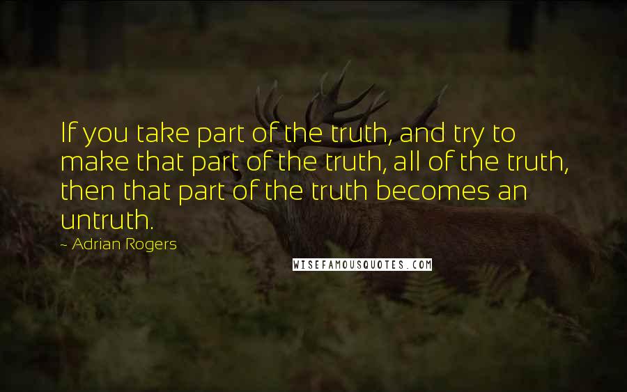 Adrian Rogers Quotes: If you take part of the truth, and try to make that part of the truth, all of the truth, then that part of the truth becomes an untruth.