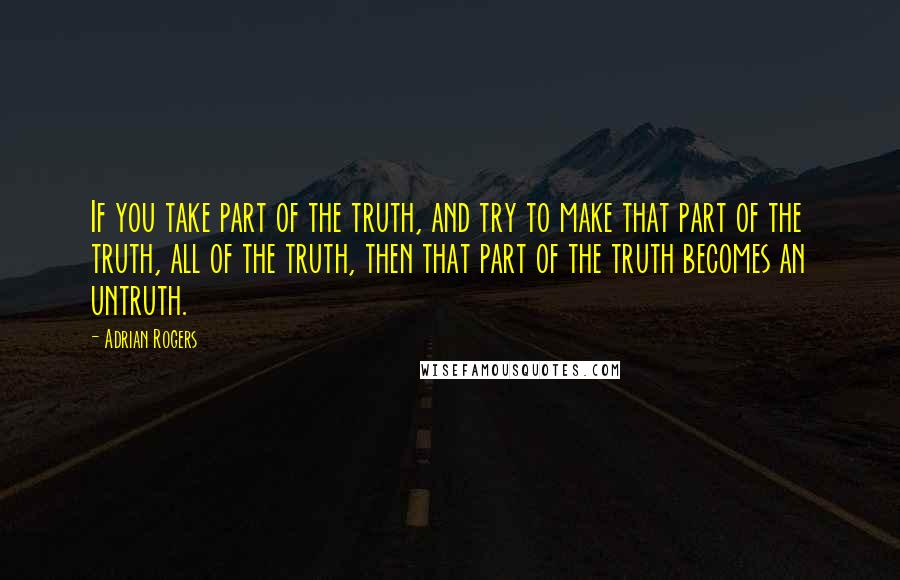 Adrian Rogers Quotes: If you take part of the truth, and try to make that part of the truth, all of the truth, then that part of the truth becomes an untruth.