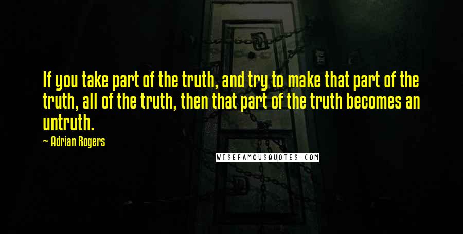 Adrian Rogers Quotes: If you take part of the truth, and try to make that part of the truth, all of the truth, then that part of the truth becomes an untruth.