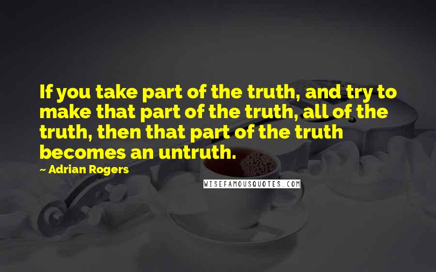 Adrian Rogers Quotes: If you take part of the truth, and try to make that part of the truth, all of the truth, then that part of the truth becomes an untruth.