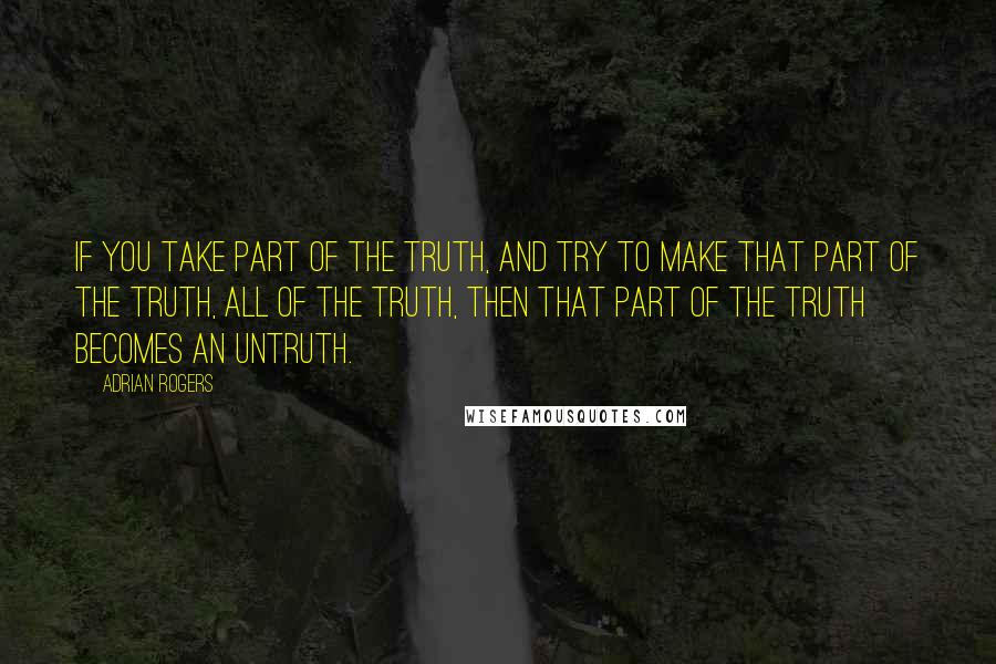 Adrian Rogers Quotes: If you take part of the truth, and try to make that part of the truth, all of the truth, then that part of the truth becomes an untruth.