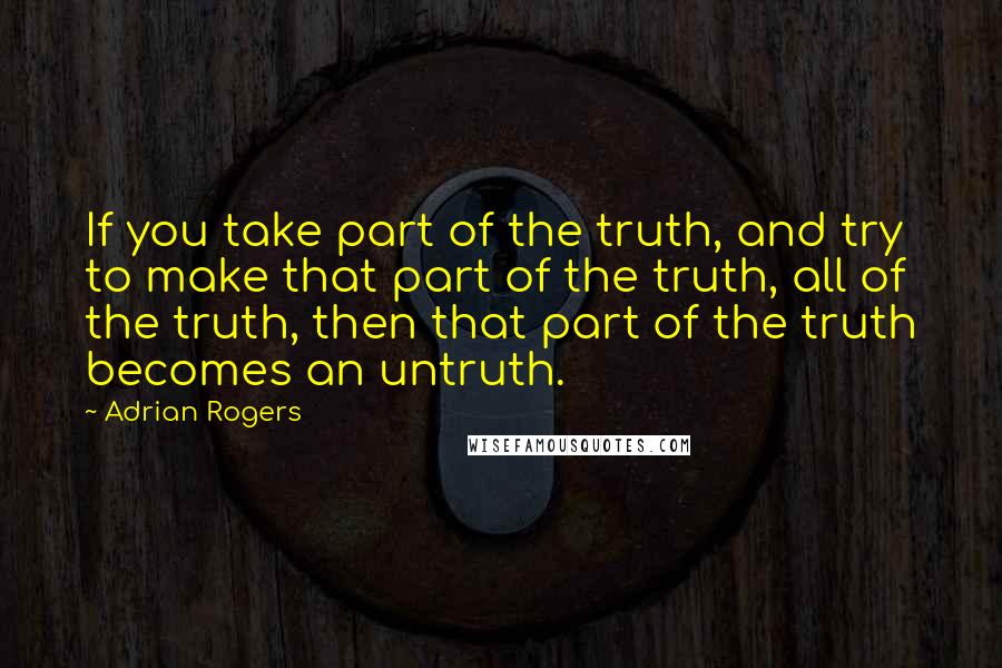 Adrian Rogers Quotes: If you take part of the truth, and try to make that part of the truth, all of the truth, then that part of the truth becomes an untruth.