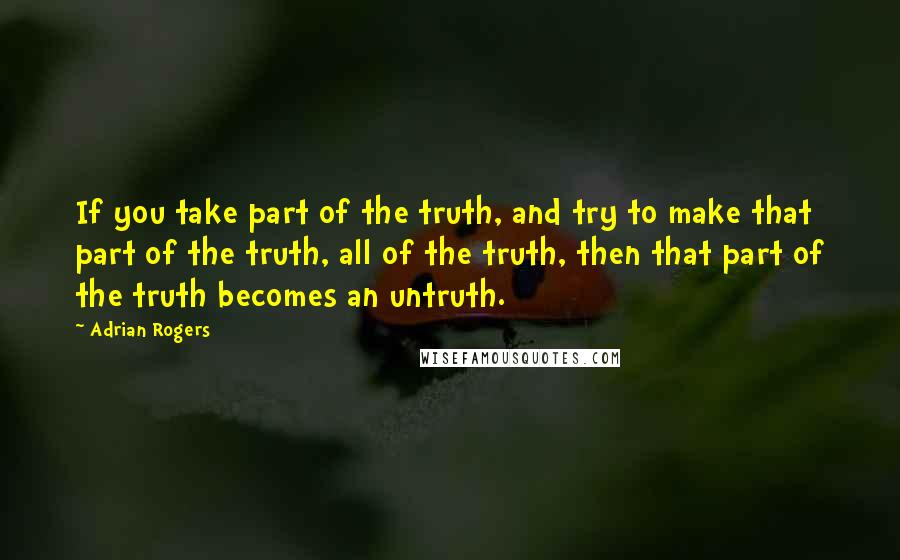 Adrian Rogers Quotes: If you take part of the truth, and try to make that part of the truth, all of the truth, then that part of the truth becomes an untruth.