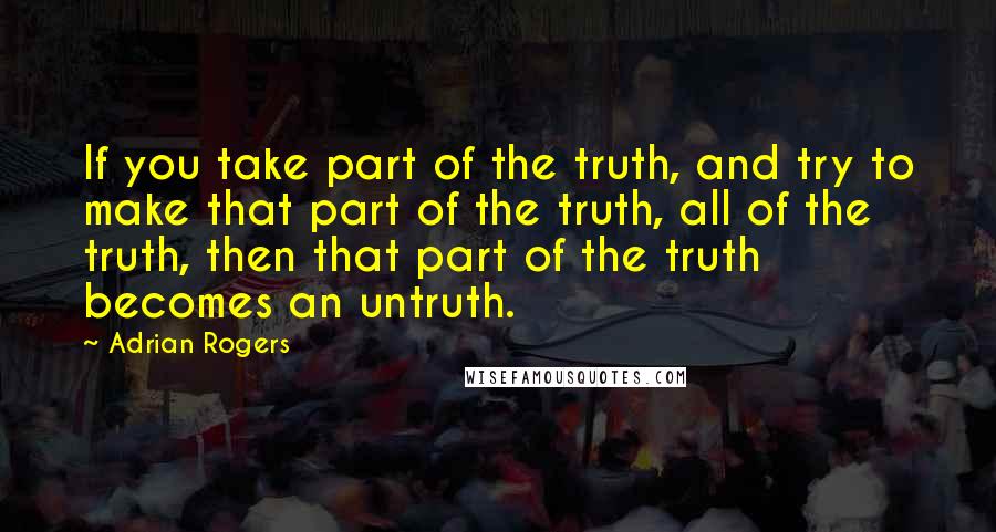 Adrian Rogers Quotes: If you take part of the truth, and try to make that part of the truth, all of the truth, then that part of the truth becomes an untruth.