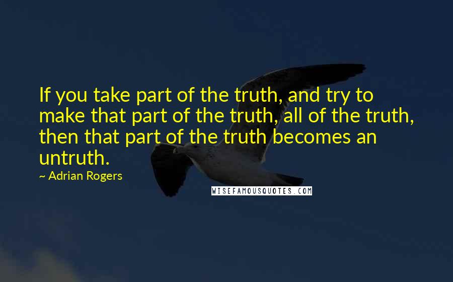 Adrian Rogers Quotes: If you take part of the truth, and try to make that part of the truth, all of the truth, then that part of the truth becomes an untruth.