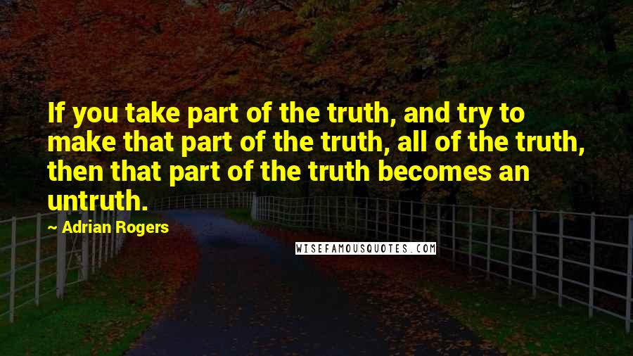 Adrian Rogers Quotes: If you take part of the truth, and try to make that part of the truth, all of the truth, then that part of the truth becomes an untruth.